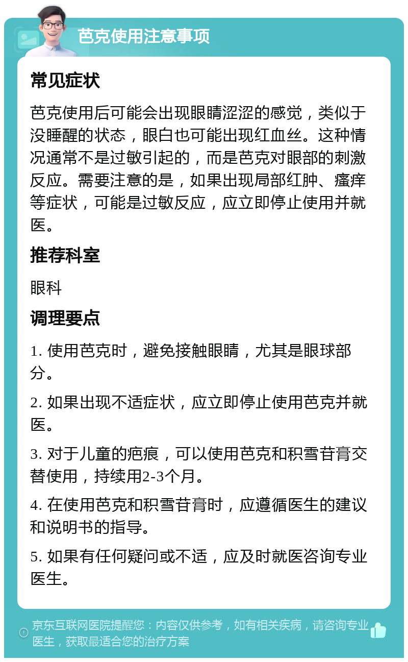 芭克使用注意事项 常见症状 芭克使用后可能会出现眼睛涩涩的感觉，类似于没睡醒的状态，眼白也可能出现红血丝。这种情况通常不是过敏引起的，而是芭克对眼部的刺激反应。需要注意的是，如果出现局部红肿、瘙痒等症状，可能是过敏反应，应立即停止使用并就医。 推荐科室 眼科 调理要点 1. 使用芭克时，避免接触眼睛，尤其是眼球部分。 2. 如果出现不适症状，应立即停止使用芭克并就医。 3. 对于儿童的疤痕，可以使用芭克和积雪苷膏交替使用，持续用2-3个月。 4. 在使用芭克和积雪苷膏时，应遵循医生的建议和说明书的指导。 5. 如果有任何疑问或不适，应及时就医咨询专业医生。