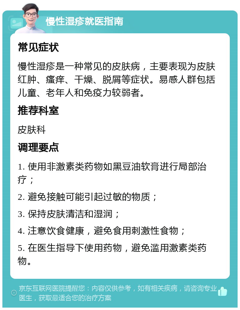 慢性湿疹就医指南 常见症状 慢性湿疹是一种常见的皮肤病，主要表现为皮肤红肿、瘙痒、干燥、脱屑等症状。易感人群包括儿童、老年人和免疫力较弱者。 推荐科室 皮肤科 调理要点 1. 使用非激素类药物如黑豆油软膏进行局部治疗； 2. 避免接触可能引起过敏的物质； 3. 保持皮肤清洁和湿润； 4. 注意饮食健康，避免食用刺激性食物； 5. 在医生指导下使用药物，避免滥用激素类药物。