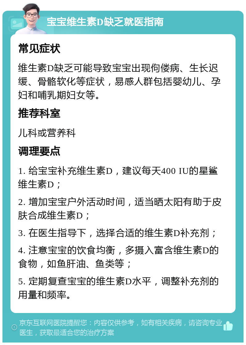 宝宝维生素D缺乏就医指南 常见症状 维生素D缺乏可能导致宝宝出现佝偻病、生长迟缓、骨骼软化等症状，易感人群包括婴幼儿、孕妇和哺乳期妇女等。 推荐科室 儿科或营养科 调理要点 1. 给宝宝补充维生素D，建议每天400 IU的星鲨维生素D； 2. 增加宝宝户外活动时间，适当晒太阳有助于皮肤合成维生素D； 3. 在医生指导下，选择合适的维生素D补充剂； 4. 注意宝宝的饮食均衡，多摄入富含维生素D的食物，如鱼肝油、鱼类等； 5. 定期复查宝宝的维生素D水平，调整补充剂的用量和频率。