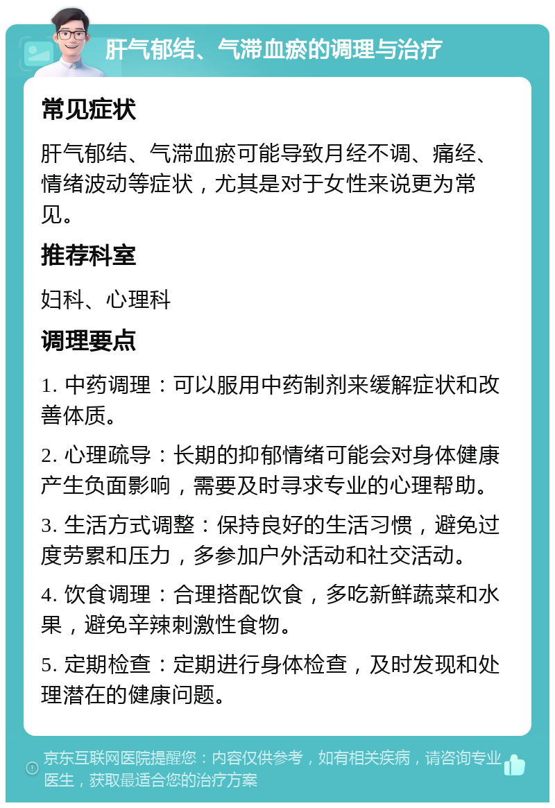 肝气郁结、气滞血瘀的调理与治疗 常见症状 肝气郁结、气滞血瘀可能导致月经不调、痛经、情绪波动等症状，尤其是对于女性来说更为常见。 推荐科室 妇科、心理科 调理要点 1. 中药调理：可以服用中药制剂来缓解症状和改善体质。 2. 心理疏导：长期的抑郁情绪可能会对身体健康产生负面影响，需要及时寻求专业的心理帮助。 3. 生活方式调整：保持良好的生活习惯，避免过度劳累和压力，多参加户外活动和社交活动。 4. 饮食调理：合理搭配饮食，多吃新鲜蔬菜和水果，避免辛辣刺激性食物。 5. 定期检查：定期进行身体检查，及时发现和处理潜在的健康问题。