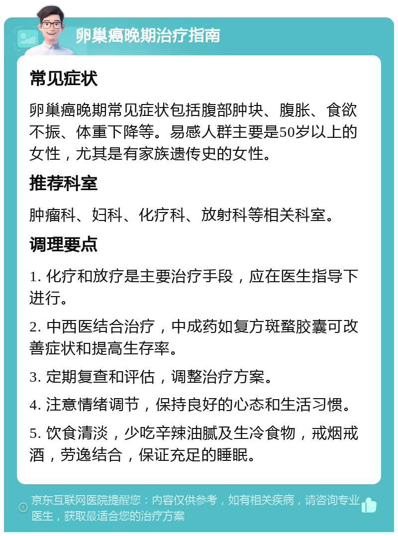 卵巢癌晚期治疗指南 常见症状 卵巢癌晚期常见症状包括腹部肿块、腹胀、食欲不振、体重下降等。易感人群主要是50岁以上的女性，尤其是有家族遗传史的女性。 推荐科室 肿瘤科、妇科、化疗科、放射科等相关科室。 调理要点 1. 化疗和放疗是主要治疗手段，应在医生指导下进行。 2. 中西医结合治疗，中成药如复方斑蝥胶囊可改善症状和提高生存率。 3. 定期复查和评估，调整治疗方案。 4. 注意情绪调节，保持良好的心态和生活习惯。 5. 饮食清淡，少吃辛辣油腻及生冷食物，戒烟戒酒，劳逸结合，保证充足的睡眠。