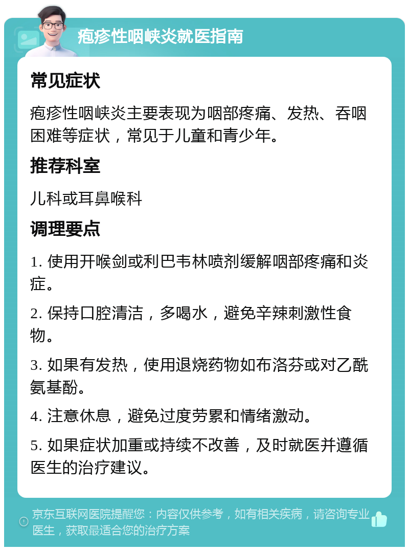 疱疹性咽峡炎就医指南 常见症状 疱疹性咽峡炎主要表现为咽部疼痛、发热、吞咽困难等症状，常见于儿童和青少年。 推荐科室 儿科或耳鼻喉科 调理要点 1. 使用开喉剑或利巴韦林喷剂缓解咽部疼痛和炎症。 2. 保持口腔清洁，多喝水，避免辛辣刺激性食物。 3. 如果有发热，使用退烧药物如布洛芬或对乙酰氨基酚。 4. 注意休息，避免过度劳累和情绪激动。 5. 如果症状加重或持续不改善，及时就医并遵循医生的治疗建议。