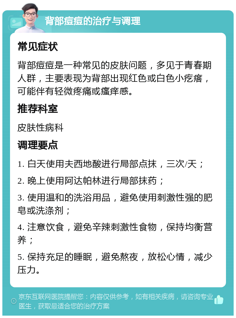 背部痘痘的治疗与调理 常见症状 背部痘痘是一种常见的皮肤问题，多见于青春期人群，主要表现为背部出现红色或白色小疙瘩，可能伴有轻微疼痛或瘙痒感。 推荐科室 皮肤性病科 调理要点 1. 白天使用夫西地酸进行局部点抹，三次/天； 2. 晚上使用阿达帕林进行局部抹药； 3. 使用温和的洗浴用品，避免使用刺激性强的肥皂或洗涤剂； 4. 注意饮食，避免辛辣刺激性食物，保持均衡营养； 5. 保持充足的睡眠，避免熬夜，放松心情，减少压力。