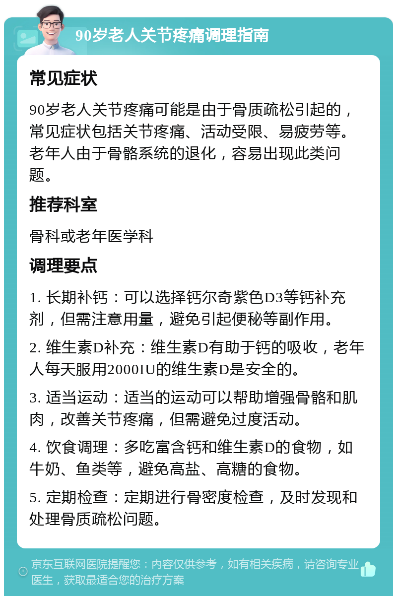 90岁老人关节疼痛调理指南 常见症状 90岁老人关节疼痛可能是由于骨质疏松引起的，常见症状包括关节疼痛、活动受限、易疲劳等。老年人由于骨骼系统的退化，容易出现此类问题。 推荐科室 骨科或老年医学科 调理要点 1. 长期补钙：可以选择钙尔奇紫色D3等钙补充剂，但需注意用量，避免引起便秘等副作用。 2. 维生素D补充：维生素D有助于钙的吸收，老年人每天服用2000IU的维生素D是安全的。 3. 适当运动：适当的运动可以帮助增强骨骼和肌肉，改善关节疼痛，但需避免过度活动。 4. 饮食调理：多吃富含钙和维生素D的食物，如牛奶、鱼类等，避免高盐、高糖的食物。 5. 定期检查：定期进行骨密度检查，及时发现和处理骨质疏松问题。