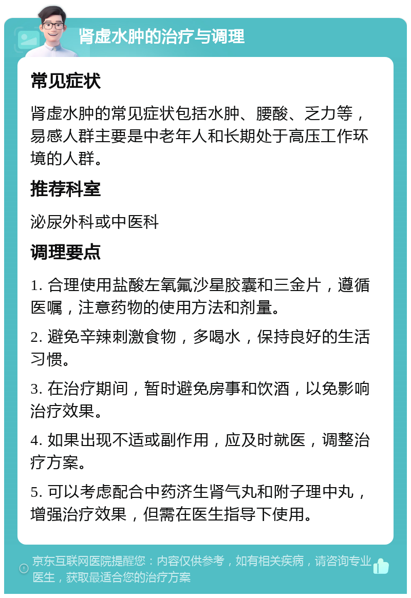 肾虚水肿的治疗与调理 常见症状 肾虚水肿的常见症状包括水肿、腰酸、乏力等，易感人群主要是中老年人和长期处于高压工作环境的人群。 推荐科室 泌尿外科或中医科 调理要点 1. 合理使用盐酸左氧氟沙星胶囊和三金片，遵循医嘱，注意药物的使用方法和剂量。 2. 避免辛辣刺激食物，多喝水，保持良好的生活习惯。 3. 在治疗期间，暂时避免房事和饮酒，以免影响治疗效果。 4. 如果出现不适或副作用，应及时就医，调整治疗方案。 5. 可以考虑配合中药济生肾气丸和附子理中丸，增强治疗效果，但需在医生指导下使用。