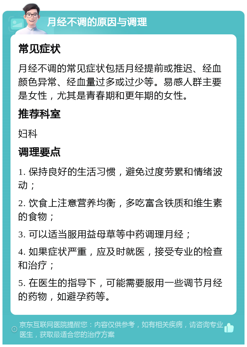 月经不调的原因与调理 常见症状 月经不调的常见症状包括月经提前或推迟、经血颜色异常、经血量过多或过少等。易感人群主要是女性，尤其是青春期和更年期的女性。 推荐科室 妇科 调理要点 1. 保持良好的生活习惯，避免过度劳累和情绪波动； 2. 饮食上注意营养均衡，多吃富含铁质和维生素的食物； 3. 可以适当服用益母草等中药调理月经； 4. 如果症状严重，应及时就医，接受专业的检查和治疗； 5. 在医生的指导下，可能需要服用一些调节月经的药物，如避孕药等。