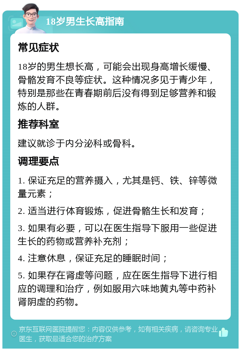 18岁男生长高指南 常见症状 18岁的男生想长高，可能会出现身高增长缓慢、骨骼发育不良等症状。这种情况多见于青少年，特别是那些在青春期前后没有得到足够营养和锻炼的人群。 推荐科室 建议就诊于内分泌科或骨科。 调理要点 1. 保证充足的营养摄入，尤其是钙、铁、锌等微量元素； 2. 适当进行体育锻炼，促进骨骼生长和发育； 3. 如果有必要，可以在医生指导下服用一些促进生长的药物或营养补充剂； 4. 注意休息，保证充足的睡眠时间； 5. 如果存在肾虚等问题，应在医生指导下进行相应的调理和治疗，例如服用六味地黄丸等中药补肾阴虚的药物。