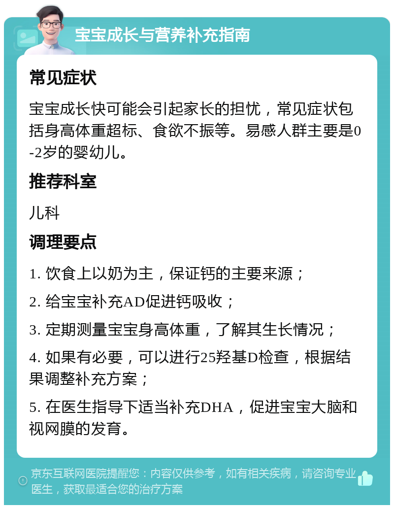 宝宝成长与营养补充指南 常见症状 宝宝成长快可能会引起家长的担忧，常见症状包括身高体重超标、食欲不振等。易感人群主要是0-2岁的婴幼儿。 推荐科室 儿科 调理要点 1. 饮食上以奶为主，保证钙的主要来源； 2. 给宝宝补充AD促进钙吸收； 3. 定期测量宝宝身高体重，了解其生长情况； 4. 如果有必要，可以进行25羟基D检查，根据结果调整补充方案； 5. 在医生指导下适当补充DHA，促进宝宝大脑和视网膜的发育。