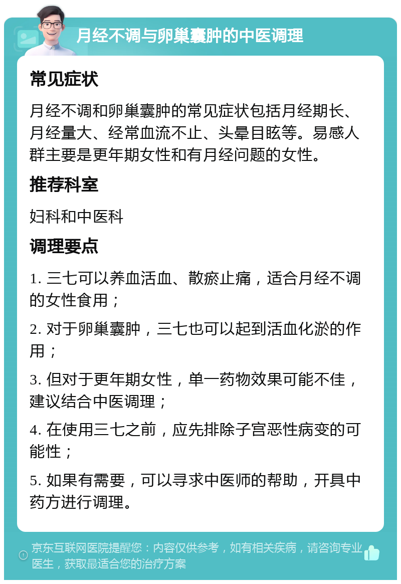 月经不调与卵巢囊肿的中医调理 常见症状 月经不调和卵巢囊肿的常见症状包括月经期长、月经量大、经常血流不止、头晕目眩等。易感人群主要是更年期女性和有月经问题的女性。 推荐科室 妇科和中医科 调理要点 1. 三七可以养血活血、散瘀止痛，适合月经不调的女性食用； 2. 对于卵巢囊肿，三七也可以起到活血化淤的作用； 3. 但对于更年期女性，单一药物效果可能不佳，建议结合中医调理； 4. 在使用三七之前，应先排除子宫恶性病变的可能性； 5. 如果有需要，可以寻求中医师的帮助，开具中药方进行调理。