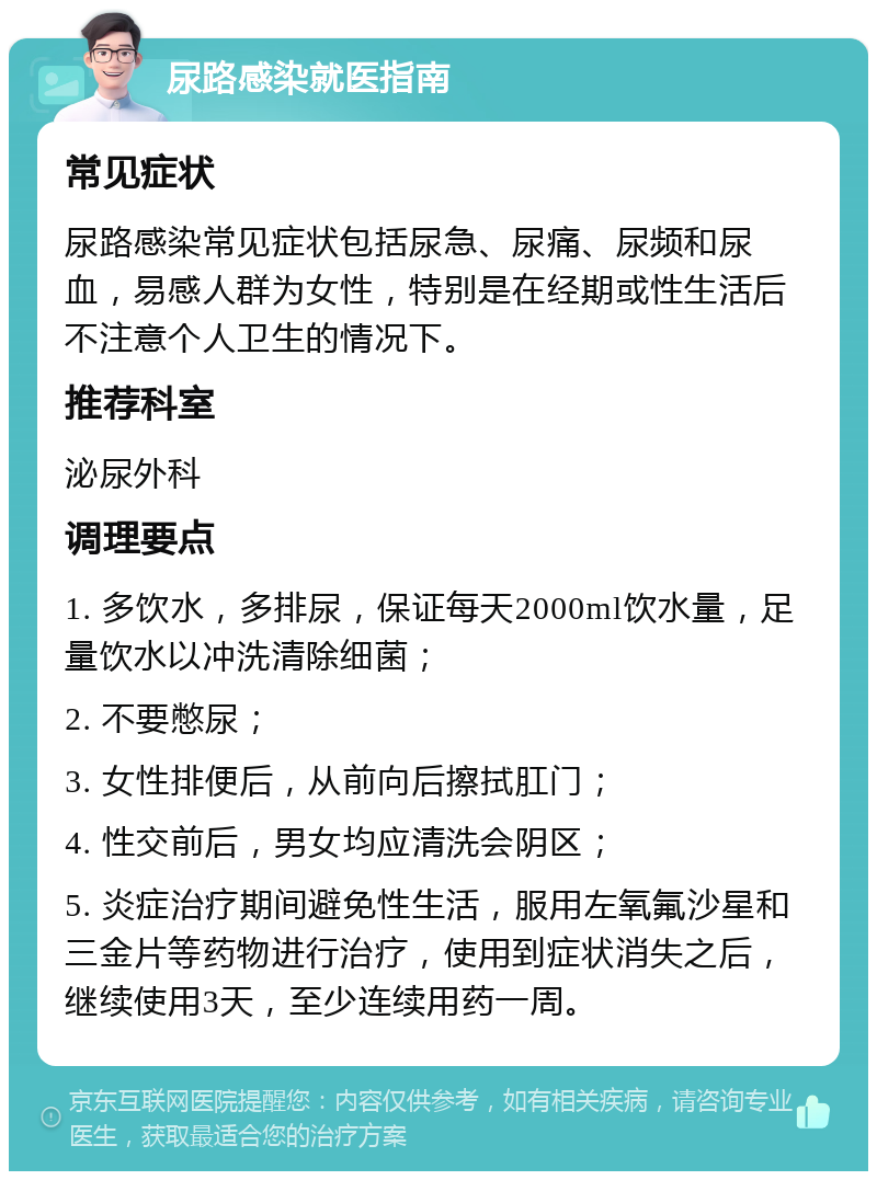 尿路感染就医指南 常见症状 尿路感染常见症状包括尿急、尿痛、尿频和尿血，易感人群为女性，特别是在经期或性生活后不注意个人卫生的情况下。 推荐科室 泌尿外科 调理要点 1. 多饮水，多排尿，保证每天2000ml饮水量，足量饮水以冲洗清除细菌； 2. 不要憋尿； 3. 女性排便后，从前向后擦拭肛门； 4. 性交前后，男女均应清洗会阴区； 5. 炎症治疗期间避免性生活，服用左氧氟沙星和三金片等药物进行治疗，使用到症状消失之后，继续使用3天，至少连续用药一周。