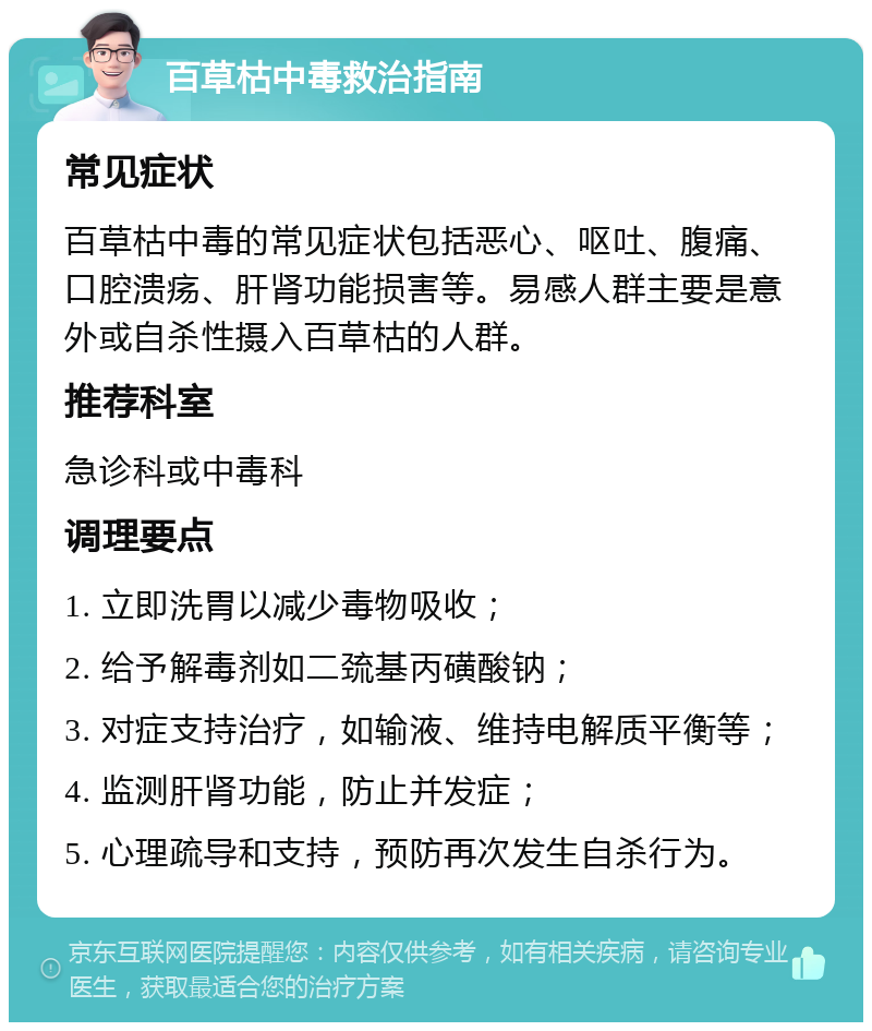 百草枯中毒救治指南 常见症状 百草枯中毒的常见症状包括恶心、呕吐、腹痛、口腔溃疡、肝肾功能损害等。易感人群主要是意外或自杀性摄入百草枯的人群。 推荐科室 急诊科或中毒科 调理要点 1. 立即洗胃以减少毒物吸收； 2. 给予解毒剂如二巯基丙磺酸钠； 3. 对症支持治疗，如输液、维持电解质平衡等； 4. 监测肝肾功能，防止并发症； 5. 心理疏导和支持，预防再次发生自杀行为。