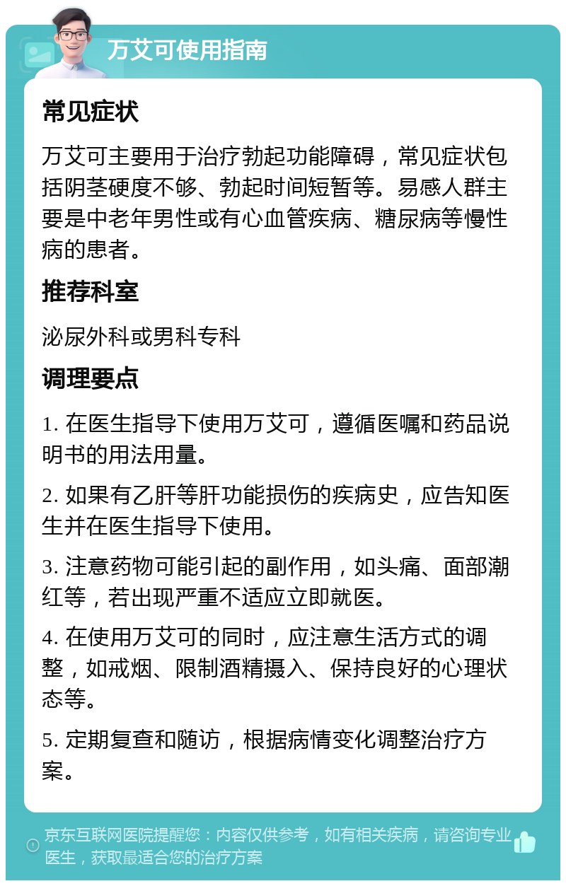 万艾可使用指南 常见症状 万艾可主要用于治疗勃起功能障碍，常见症状包括阴茎硬度不够、勃起时间短暂等。易感人群主要是中老年男性或有心血管疾病、糖尿病等慢性病的患者。 推荐科室 泌尿外科或男科专科 调理要点 1. 在医生指导下使用万艾可，遵循医嘱和药品说明书的用法用量。 2. 如果有乙肝等肝功能损伤的疾病史，应告知医生并在医生指导下使用。 3. 注意药物可能引起的副作用，如头痛、面部潮红等，若出现严重不适应立即就医。 4. 在使用万艾可的同时，应注意生活方式的调整，如戒烟、限制酒精摄入、保持良好的心理状态等。 5. 定期复查和随访，根据病情变化调整治疗方案。