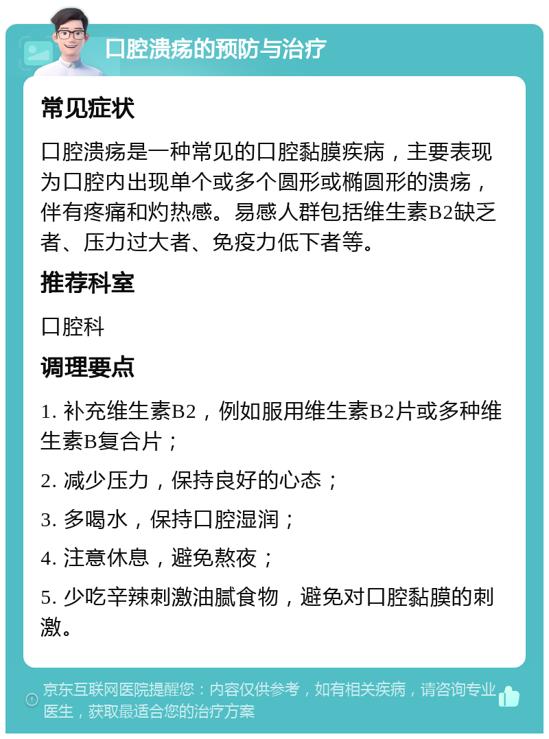 口腔溃疡的预防与治疗 常见症状 口腔溃疡是一种常见的口腔黏膜疾病，主要表现为口腔内出现单个或多个圆形或椭圆形的溃疡，伴有疼痛和灼热感。易感人群包括维生素B2缺乏者、压力过大者、免疫力低下者等。 推荐科室 口腔科 调理要点 1. 补充维生素B2，例如服用维生素B2片或多种维生素B复合片； 2. 减少压力，保持良好的心态； 3. 多喝水，保持口腔湿润； 4. 注意休息，避免熬夜； 5. 少吃辛辣刺激油腻食物，避免对口腔黏膜的刺激。