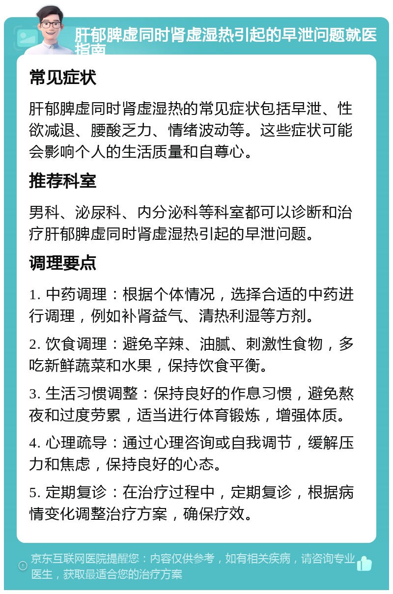 肝郁脾虚同时肾虚湿热引起的早泄问题就医指南 常见症状 肝郁脾虚同时肾虚湿热的常见症状包括早泄、性欲减退、腰酸乏力、情绪波动等。这些症状可能会影响个人的生活质量和自尊心。 推荐科室 男科、泌尿科、内分泌科等科室都可以诊断和治疗肝郁脾虚同时肾虚湿热引起的早泄问题。 调理要点 1. 中药调理：根据个体情况，选择合适的中药进行调理，例如补肾益气、清热利湿等方剂。 2. 饮食调理：避免辛辣、油腻、刺激性食物，多吃新鲜蔬菜和水果，保持饮食平衡。 3. 生活习惯调整：保持良好的作息习惯，避免熬夜和过度劳累，适当进行体育锻炼，增强体质。 4. 心理疏导：通过心理咨询或自我调节，缓解压力和焦虑，保持良好的心态。 5. 定期复诊：在治疗过程中，定期复诊，根据病情变化调整治疗方案，确保疗效。