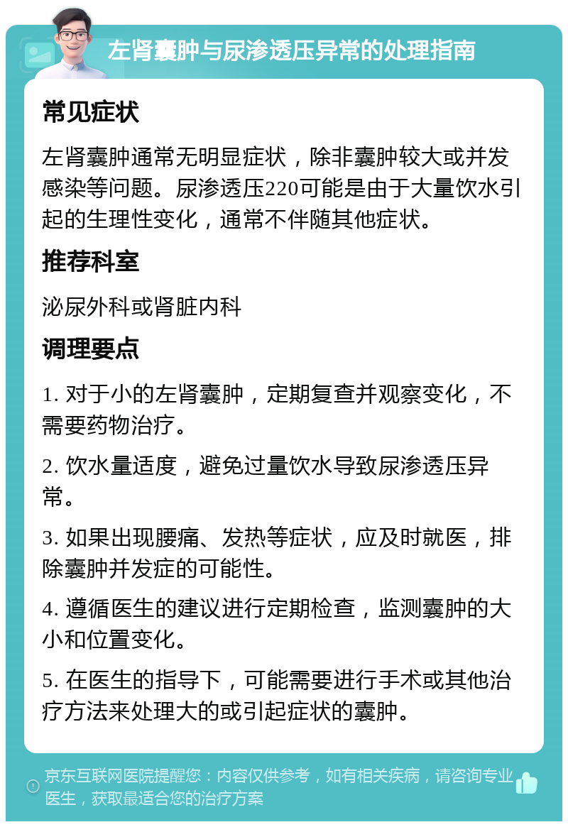 左肾囊肿与尿渗透压异常的处理指南 常见症状 左肾囊肿通常无明显症状，除非囊肿较大或并发感染等问题。尿渗透压220可能是由于大量饮水引起的生理性变化，通常不伴随其他症状。 推荐科室 泌尿外科或肾脏内科 调理要点 1. 对于小的左肾囊肿，定期复查并观察变化，不需要药物治疗。 2. 饮水量适度，避免过量饮水导致尿渗透压异常。 3. 如果出现腰痛、发热等症状，应及时就医，排除囊肿并发症的可能性。 4. 遵循医生的建议进行定期检查，监测囊肿的大小和位置变化。 5. 在医生的指导下，可能需要进行手术或其他治疗方法来处理大的或引起症状的囊肿。