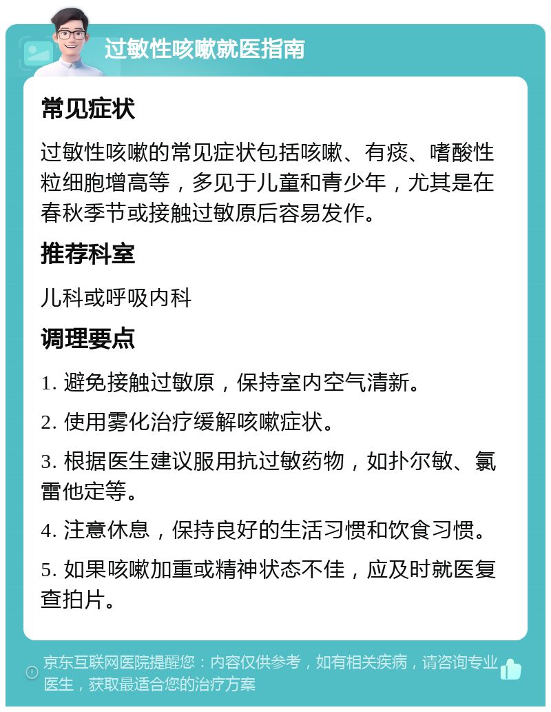 过敏性咳嗽就医指南 常见症状 过敏性咳嗽的常见症状包括咳嗽、有痰、嗜酸性粒细胞增高等，多见于儿童和青少年，尤其是在春秋季节或接触过敏原后容易发作。 推荐科室 儿科或呼吸内科 调理要点 1. 避免接触过敏原，保持室内空气清新。 2. 使用雾化治疗缓解咳嗽症状。 3. 根据医生建议服用抗过敏药物，如扑尔敏、氯雷他定等。 4. 注意休息，保持良好的生活习惯和饮食习惯。 5. 如果咳嗽加重或精神状态不佳，应及时就医复查拍片。