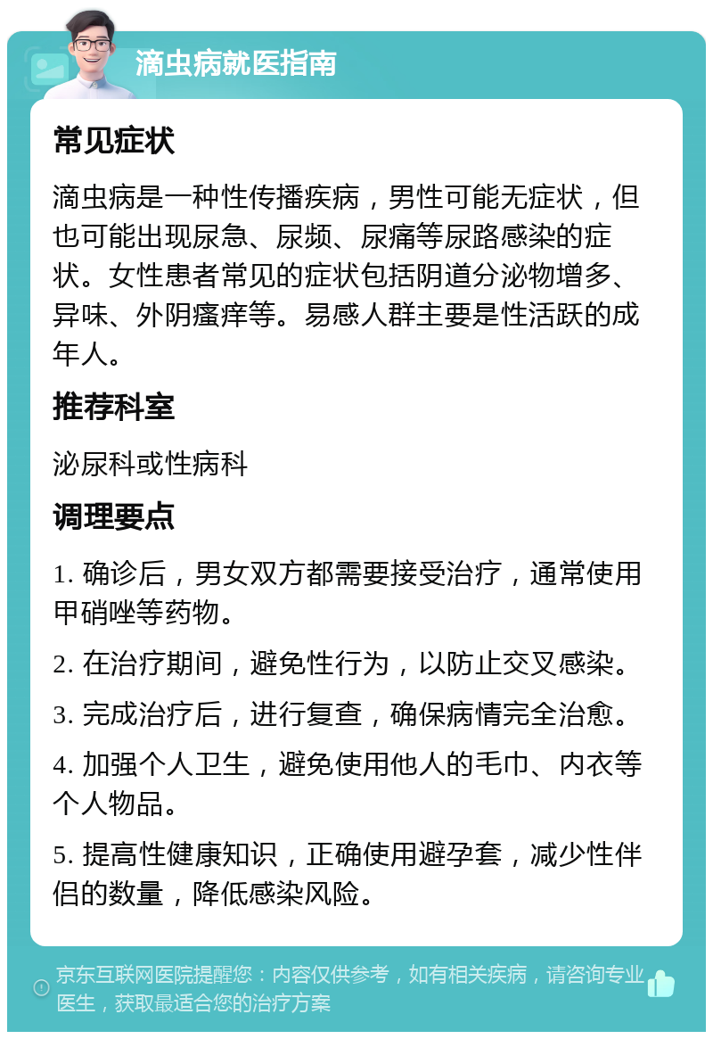 滴虫病就医指南 常见症状 滴虫病是一种性传播疾病，男性可能无症状，但也可能出现尿急、尿频、尿痛等尿路感染的症状。女性患者常见的症状包括阴道分泌物增多、异味、外阴瘙痒等。易感人群主要是性活跃的成年人。 推荐科室 泌尿科或性病科 调理要点 1. 确诊后，男女双方都需要接受治疗，通常使用甲硝唑等药物。 2. 在治疗期间，避免性行为，以防止交叉感染。 3. 完成治疗后，进行复查，确保病情完全治愈。 4. 加强个人卫生，避免使用他人的毛巾、内衣等个人物品。 5. 提高性健康知识，正确使用避孕套，减少性伴侣的数量，降低感染风险。