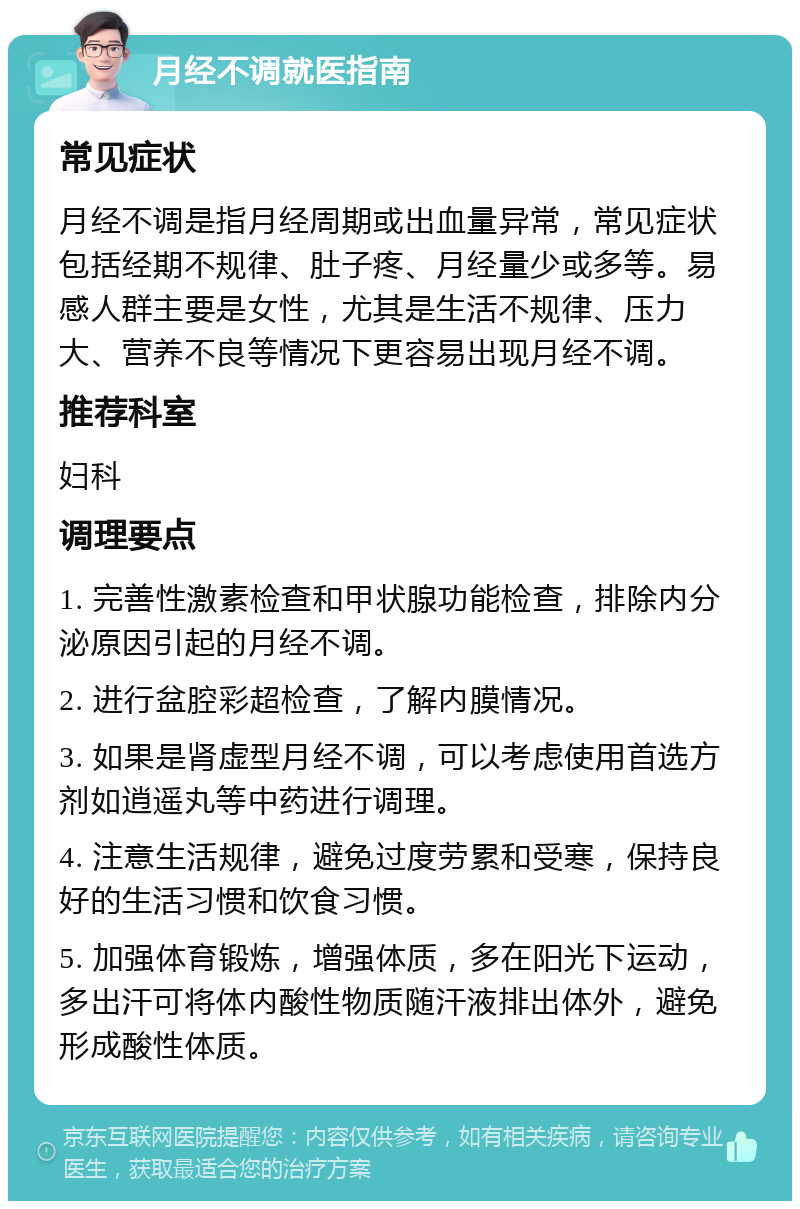 月经不调就医指南 常见症状 月经不调是指月经周期或出血量异常，常见症状包括经期不规律、肚子疼、月经量少或多等。易感人群主要是女性，尤其是生活不规律、压力大、营养不良等情况下更容易出现月经不调。 推荐科室 妇科 调理要点 1. 完善性激素检查和甲状腺功能检查，排除内分泌原因引起的月经不调。 2. 进行盆腔彩超检查，了解内膜情况。 3. 如果是肾虚型月经不调，可以考虑使用首选方剂如逍遥丸等中药进行调理。 4. 注意生活规律，避免过度劳累和受寒，保持良好的生活习惯和饮食习惯。 5. 加强体育锻炼，增强体质，多在阳光下运动，多出汗可将体内酸性物质随汗液排出体外，避免形成酸性体质。