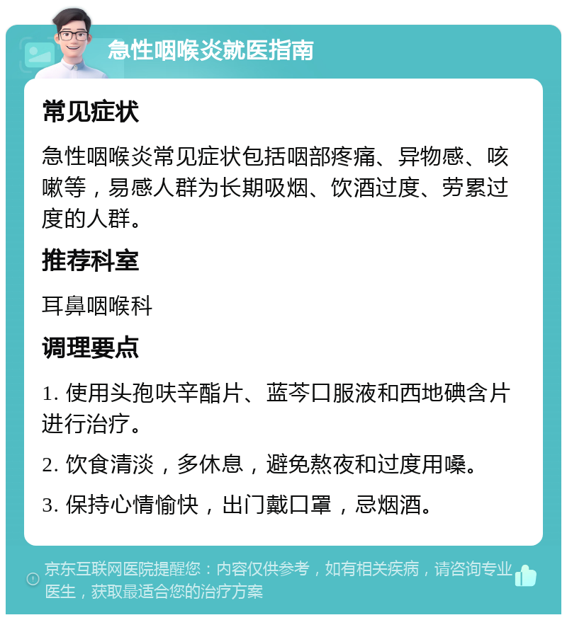 急性咽喉炎就医指南 常见症状 急性咽喉炎常见症状包括咽部疼痛、异物感、咳嗽等，易感人群为长期吸烟、饮酒过度、劳累过度的人群。 推荐科室 耳鼻咽喉科 调理要点 1. 使用头孢呋辛酯片、蓝芩口服液和西地碘含片进行治疗。 2. 饮食清淡，多休息，避免熬夜和过度用嗓。 3. 保持心情愉快，出门戴口罩，忌烟酒。