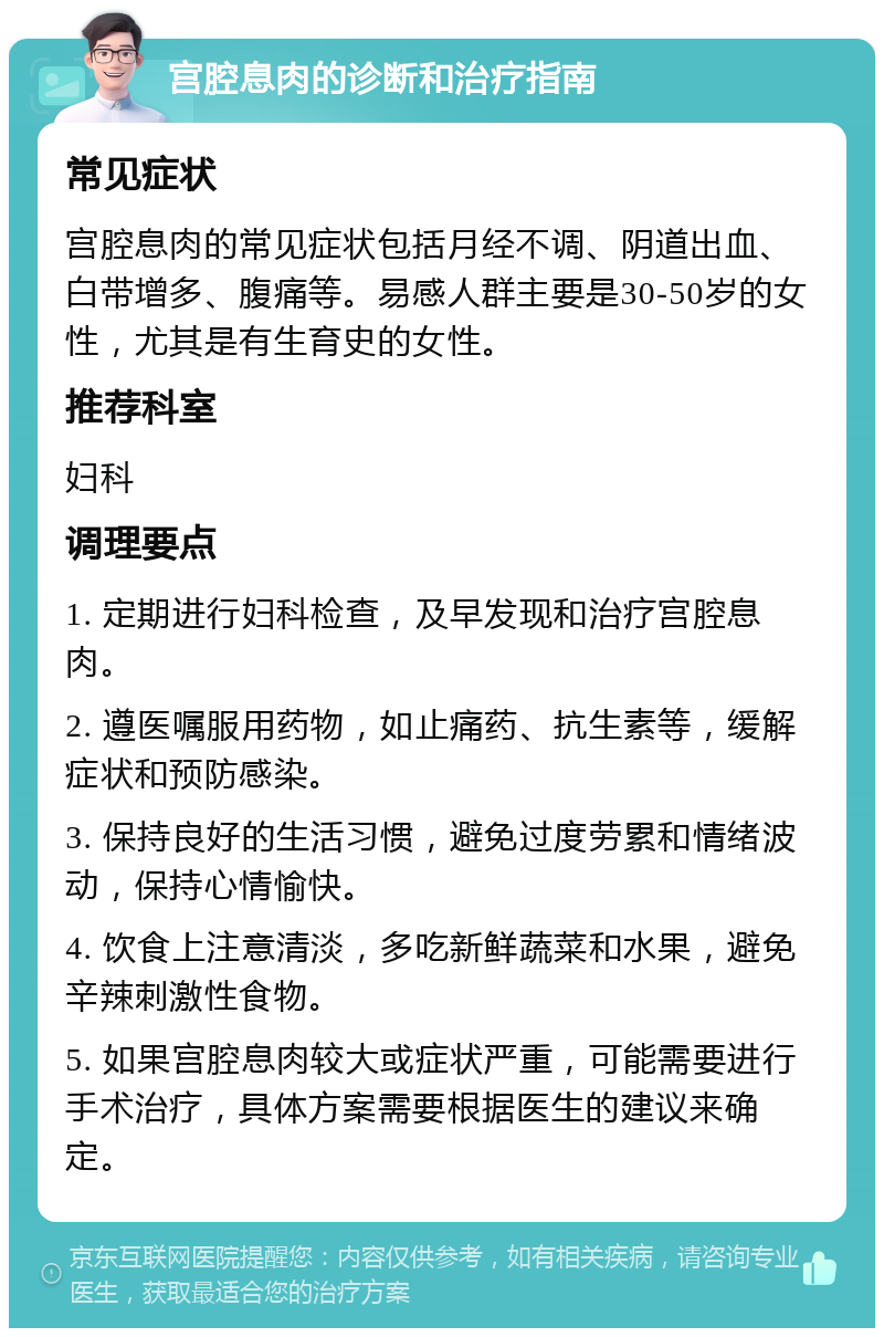 宫腔息肉的诊断和治疗指南 常见症状 宫腔息肉的常见症状包括月经不调、阴道出血、白带增多、腹痛等。易感人群主要是30-50岁的女性，尤其是有生育史的女性。 推荐科室 妇科 调理要点 1. 定期进行妇科检查，及早发现和治疗宫腔息肉。 2. 遵医嘱服用药物，如止痛药、抗生素等，缓解症状和预防感染。 3. 保持良好的生活习惯，避免过度劳累和情绪波动，保持心情愉快。 4. 饮食上注意清淡，多吃新鲜蔬菜和水果，避免辛辣刺激性食物。 5. 如果宫腔息肉较大或症状严重，可能需要进行手术治疗，具体方案需要根据医生的建议来确定。