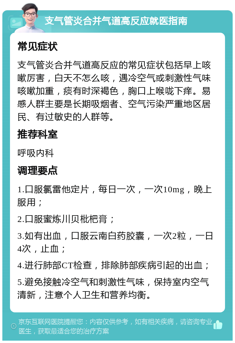 支气管炎合并气道高反应就医指南 常见症状 支气管炎合并气道高反应的常见症状包括早上咳嗽厉害，白天不怎么咳，遇冷空气或刺激性气味咳嗽加重，痰有时深褐色，胸口上喉咙下痒。易感人群主要是长期吸烟者、空气污染严重地区居民、有过敏史的人群等。 推荐科室 呼吸内科 调理要点 1.口服氯雷他定片，每日一次，一次10mg，晚上服用； 2.口服蜜炼川贝枇杷膏； 3.如有出血，口服云南白药胶囊，一次2粒，一日4次，止血； 4.进行肺部CT检查，排除肺部疾病引起的出血； 5.避免接触冷空气和刺激性气味，保持室内空气清新，注意个人卫生和营养均衡。