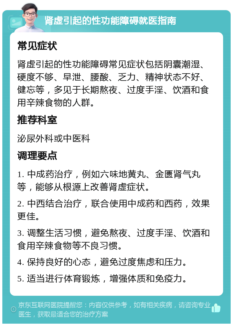 肾虚引起的性功能障碍就医指南 常见症状 肾虚引起的性功能障碍常见症状包括阴囊潮湿、硬度不够、早泄、腰酸、乏力、精神状态不好、健忘等，多见于长期熬夜、过度手淫、饮酒和食用辛辣食物的人群。 推荐科室 泌尿外科或中医科 调理要点 1. 中成药治疗，例如六味地黄丸、金匮肾气丸等，能够从根源上改善肾虚症状。 2. 中西结合治疗，联合使用中成药和西药，效果更佳。 3. 调整生活习惯，避免熬夜、过度手淫、饮酒和食用辛辣食物等不良习惯。 4. 保持良好的心态，避免过度焦虑和压力。 5. 适当进行体育锻炼，增强体质和免疫力。