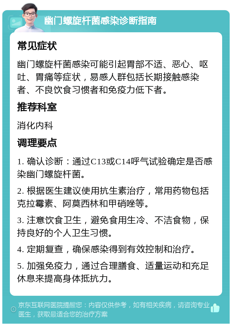 幽门螺旋杆菌感染诊断指南 常见症状 幽门螺旋杆菌感染可能引起胃部不适、恶心、呕吐、胃痛等症状，易感人群包括长期接触感染者、不良饮食习惯者和免疫力低下者。 推荐科室 消化内科 调理要点 1. 确认诊断：通过C13或C14呼气试验确定是否感染幽门螺旋杆菌。 2. 根据医生建议使用抗生素治疗，常用药物包括克拉霉素、阿莫西林和甲硝唑等。 3. 注意饮食卫生，避免食用生冷、不洁食物，保持良好的个人卫生习惯。 4. 定期复查，确保感染得到有效控制和治疗。 5. 加强免疫力，通过合理膳食、适量运动和充足休息来提高身体抵抗力。