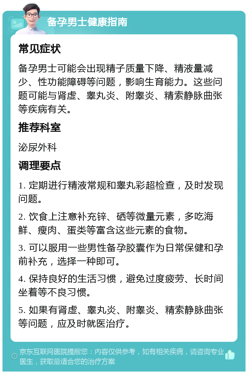 备孕男士健康指南 常见症状 备孕男士可能会出现精子质量下降、精液量减少、性功能障碍等问题，影响生育能力。这些问题可能与肾虚、睾丸炎、附睾炎、精索静脉曲张等疾病有关。 推荐科室 泌尿外科 调理要点 1. 定期进行精液常规和睾丸彩超检查，及时发现问题。 2. 饮食上注意补充锌、硒等微量元素，多吃海鲜、瘦肉、蛋类等富含这些元素的食物。 3. 可以服用一些男性备孕胶囊作为日常保健和孕前补充，选择一种即可。 4. 保持良好的生活习惯，避免过度疲劳、长时间坐着等不良习惯。 5. 如果有肾虚、睾丸炎、附睾炎、精索静脉曲张等问题，应及时就医治疗。