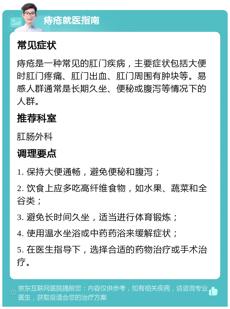 痔疮就医指南 常见症状 痔疮是一种常见的肛门疾病，主要症状包括大便时肛门疼痛、肛门出血、肛门周围有肿块等。易感人群通常是长期久坐、便秘或腹泻等情况下的人群。 推荐科室 肛肠外科 调理要点 1. 保持大便通畅，避免便秘和腹泻； 2. 饮食上应多吃高纤维食物，如水果、蔬菜和全谷类； 3. 避免长时间久坐，适当进行体育锻炼； 4. 使用温水坐浴或中药药浴来缓解症状； 5. 在医生指导下，选择合适的药物治疗或手术治疗。