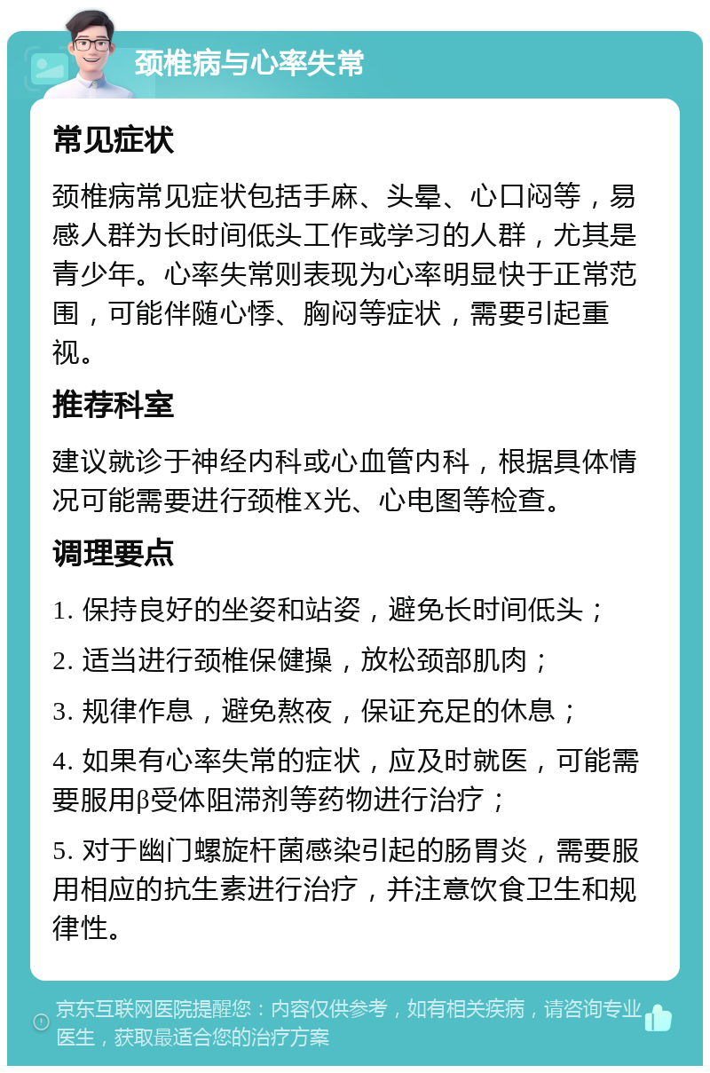 颈椎病与心率失常 常见症状 颈椎病常见症状包括手麻、头晕、心口闷等，易感人群为长时间低头工作或学习的人群，尤其是青少年。心率失常则表现为心率明显快于正常范围，可能伴随心悸、胸闷等症状，需要引起重视。 推荐科室 建议就诊于神经内科或心血管内科，根据具体情况可能需要进行颈椎X光、心电图等检查。 调理要点 1. 保持良好的坐姿和站姿，避免长时间低头； 2. 适当进行颈椎保健操，放松颈部肌肉； 3. 规律作息，避免熬夜，保证充足的休息； 4. 如果有心率失常的症状，应及时就医，可能需要服用β受体阻滞剂等药物进行治疗； 5. 对于幽门螺旋杆菌感染引起的肠胃炎，需要服用相应的抗生素进行治疗，并注意饮食卫生和规律性。