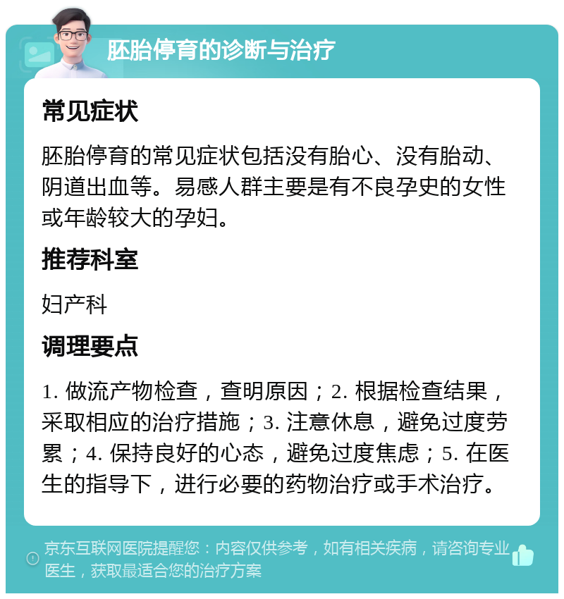 胚胎停育的诊断与治疗 常见症状 胚胎停育的常见症状包括没有胎心、没有胎动、阴道出血等。易感人群主要是有不良孕史的女性或年龄较大的孕妇。 推荐科室 妇产科 调理要点 1. 做流产物检查，查明原因；2. 根据检查结果，采取相应的治疗措施；3. 注意休息，避免过度劳累；4. 保持良好的心态，避免过度焦虑；5. 在医生的指导下，进行必要的药物治疗或手术治疗。