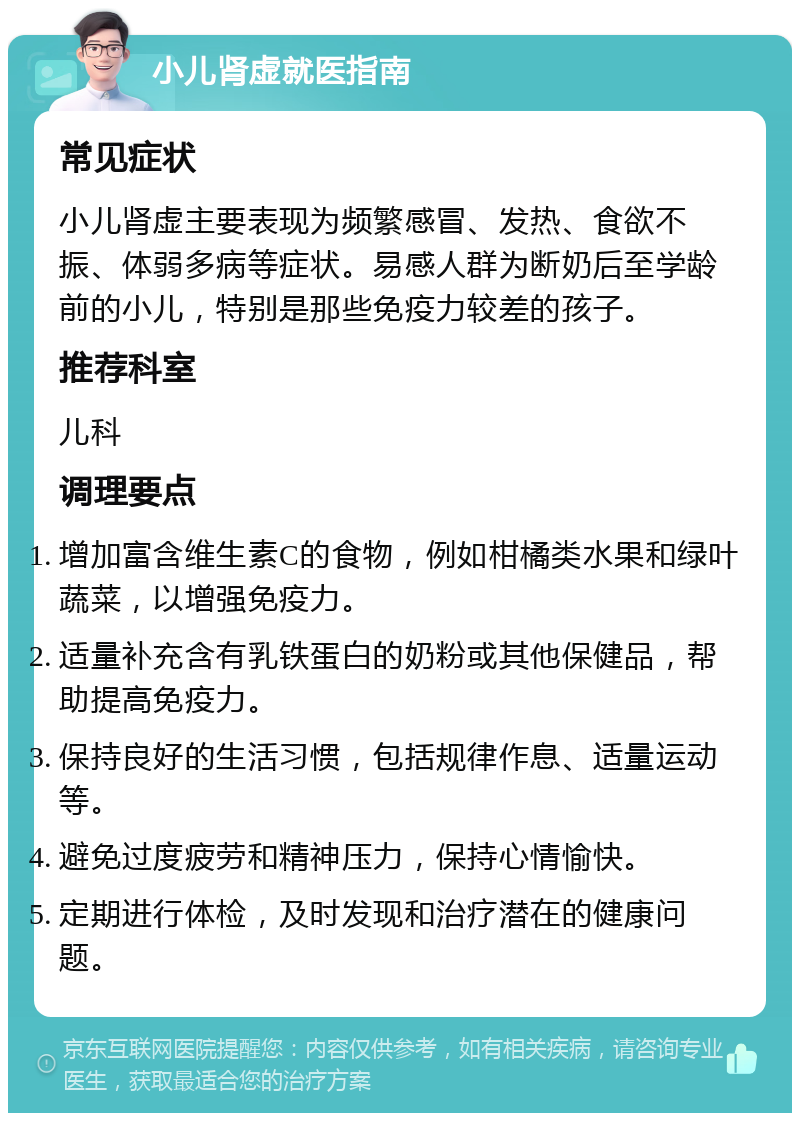 小儿肾虚就医指南 常见症状 小儿肾虚主要表现为频繁感冒、发热、食欲不振、体弱多病等症状。易感人群为断奶后至学龄前的小儿，特别是那些免疫力较差的孩子。 推荐科室 儿科 调理要点 增加富含维生素C的食物，例如柑橘类水果和绿叶蔬菜，以增强免疫力。 适量补充含有乳铁蛋白的奶粉或其他保健品，帮助提高免疫力。 保持良好的生活习惯，包括规律作息、适量运动等。 避免过度疲劳和精神压力，保持心情愉快。 定期进行体检，及时发现和治疗潜在的健康问题。