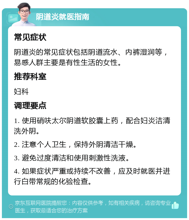 阴道炎就医指南 常见症状 阴道炎的常见症状包括阴道流水、内裤湿润等，易感人群主要是有性生活的女性。 推荐科室 妇科 调理要点 1. 使用硝呋太尔阴道软胶囊上药，配合妇炎洁清洗外阴。 2. 注意个人卫生，保持外阴清洁干燥。 3. 避免过度清洁和使用刺激性洗液。 4. 如果症状严重或持续不改善，应及时就医并进行白带常规的化验检查。