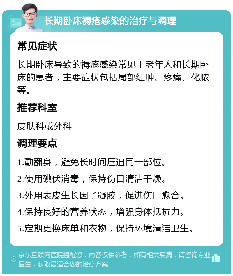 长期卧床褥疮感染的治疗与调理 常见症状 长期卧床导致的褥疮感染常见于老年人和长期卧床的患者，主要症状包括局部红肿、疼痛、化脓等。 推荐科室 皮肤科或外科 调理要点 1.勤翻身，避免长时间压迫同一部位。 2.使用碘伏消毒，保持伤口清洁干燥。 3.外用表皮生长因子凝胶，促进伤口愈合。 4.保持良好的营养状态，增强身体抵抗力。 5.定期更换床单和衣物，保持环境清洁卫生。