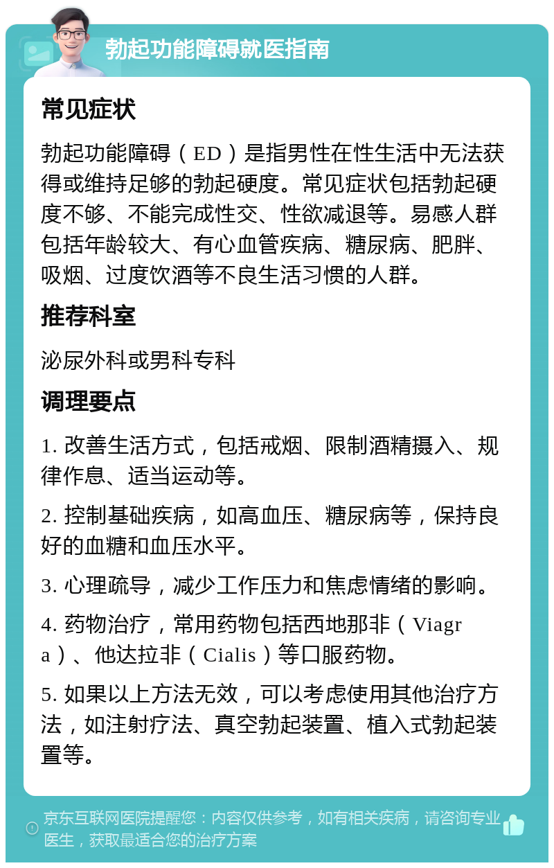 勃起功能障碍就医指南 常见症状 勃起功能障碍（ED）是指男性在性生活中无法获得或维持足够的勃起硬度。常见症状包括勃起硬度不够、不能完成性交、性欲减退等。易感人群包括年龄较大、有心血管疾病、糖尿病、肥胖、吸烟、过度饮酒等不良生活习惯的人群。 推荐科室 泌尿外科或男科专科 调理要点 1. 改善生活方式，包括戒烟、限制酒精摄入、规律作息、适当运动等。 2. 控制基础疾病，如高血压、糖尿病等，保持良好的血糖和血压水平。 3. 心理疏导，减少工作压力和焦虑情绪的影响。 4. 药物治疗，常用药物包括西地那非（Viagra）、他达拉非（Cialis）等口服药物。 5. 如果以上方法无效，可以考虑使用其他治疗方法，如注射疗法、真空勃起装置、植入式勃起装置等。