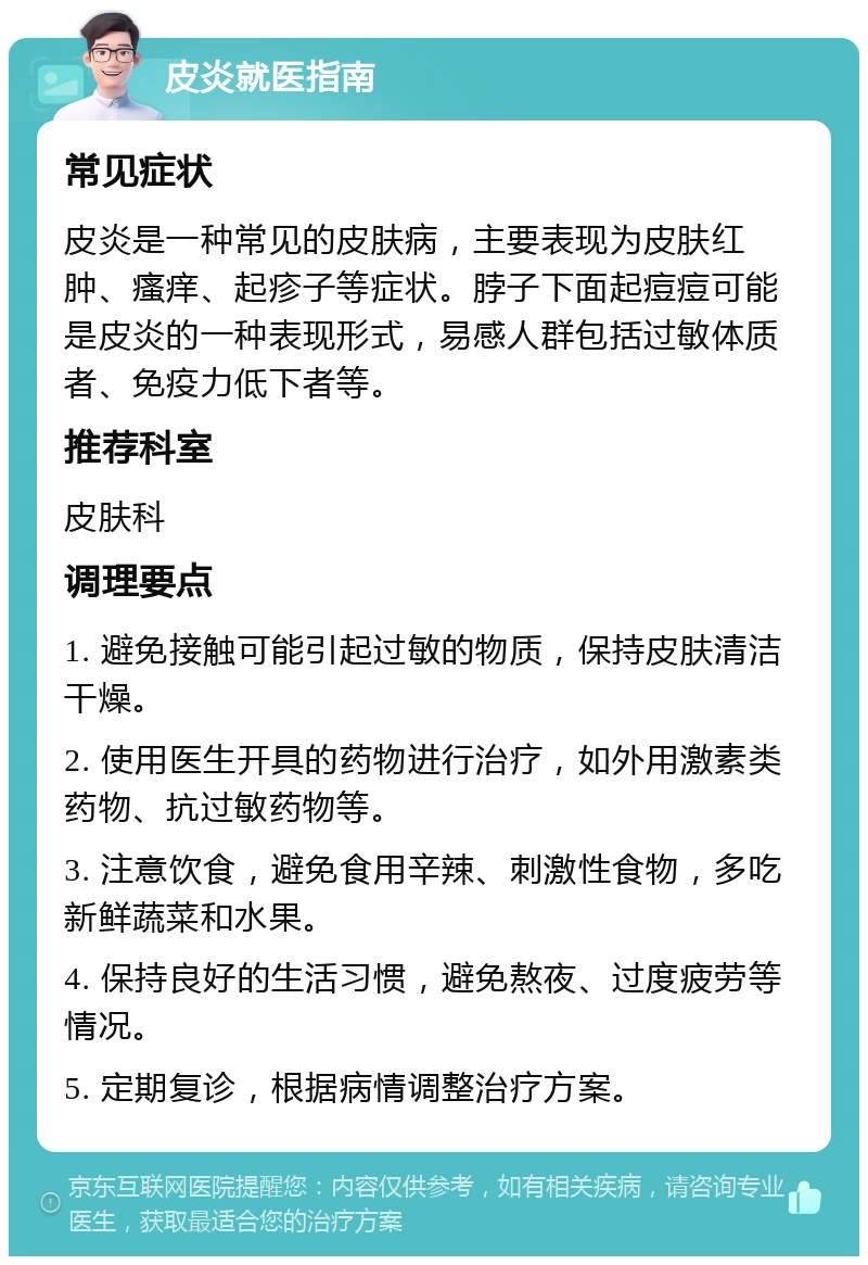 皮炎就医指南 常见症状 皮炎是一种常见的皮肤病，主要表现为皮肤红肿、瘙痒、起疹子等症状。脖子下面起痘痘可能是皮炎的一种表现形式，易感人群包括过敏体质者、免疫力低下者等。 推荐科室 皮肤科 调理要点 1. 避免接触可能引起过敏的物质，保持皮肤清洁干燥。 2. 使用医生开具的药物进行治疗，如外用激素类药物、抗过敏药物等。 3. 注意饮食，避免食用辛辣、刺激性食物，多吃新鲜蔬菜和水果。 4. 保持良好的生活习惯，避免熬夜、过度疲劳等情况。 5. 定期复诊，根据病情调整治疗方案。