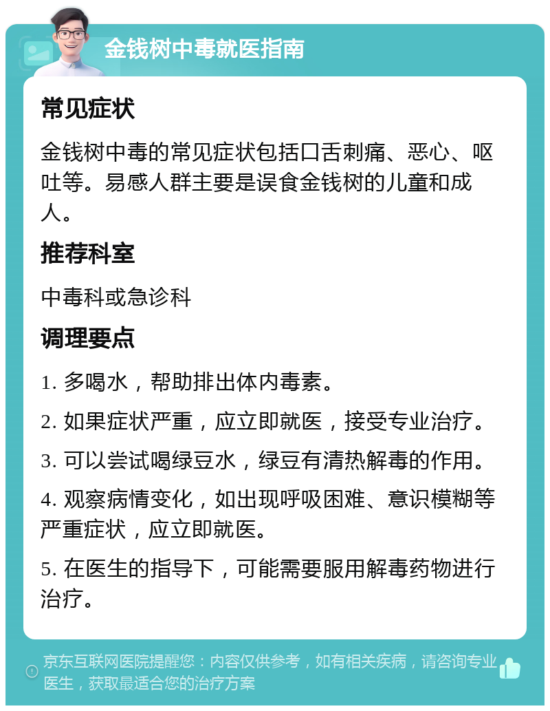 金钱树中毒就医指南 常见症状 金钱树中毒的常见症状包括口舌刺痛、恶心、呕吐等。易感人群主要是误食金钱树的儿童和成人。 推荐科室 中毒科或急诊科 调理要点 1. 多喝水，帮助排出体内毒素。 2. 如果症状严重，应立即就医，接受专业治疗。 3. 可以尝试喝绿豆水，绿豆有清热解毒的作用。 4. 观察病情变化，如出现呼吸困难、意识模糊等严重症状，应立即就医。 5. 在医生的指导下，可能需要服用解毒药物进行治疗。