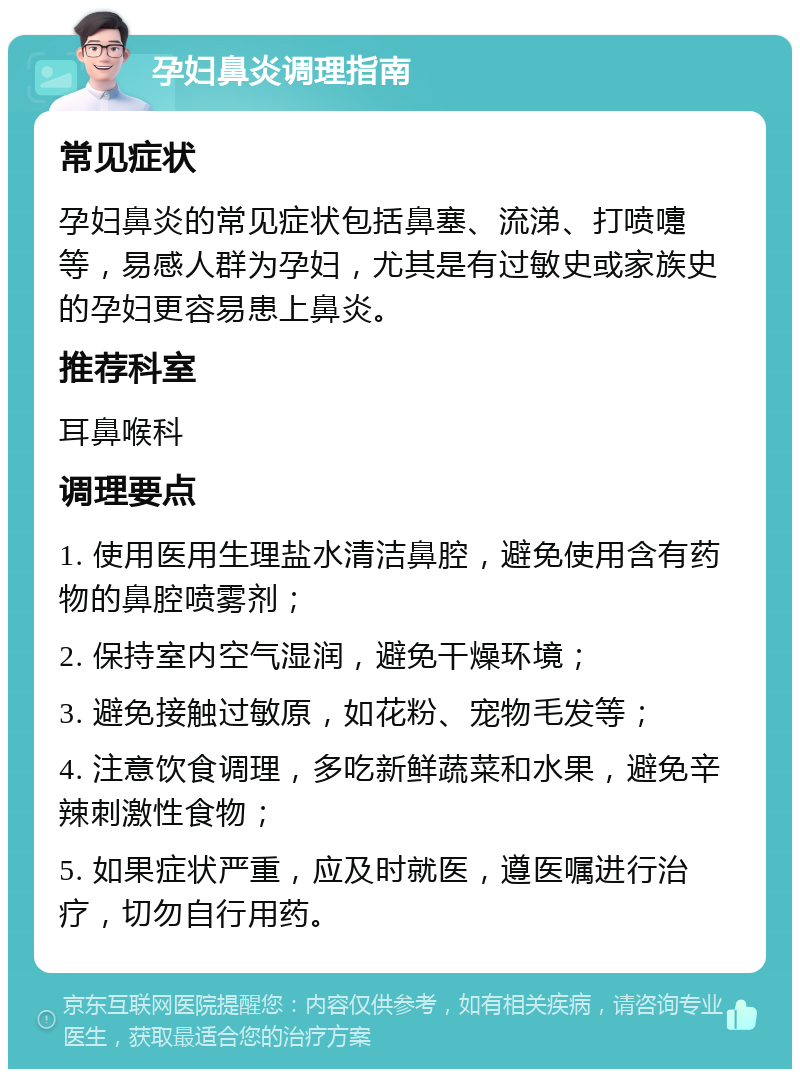 孕妇鼻炎调理指南 常见症状 孕妇鼻炎的常见症状包括鼻塞、流涕、打喷嚏等，易感人群为孕妇，尤其是有过敏史或家族史的孕妇更容易患上鼻炎。 推荐科室 耳鼻喉科 调理要点 1. 使用医用生理盐水清洁鼻腔，避免使用含有药物的鼻腔喷雾剂； 2. 保持室内空气湿润，避免干燥环境； 3. 避免接触过敏原，如花粉、宠物毛发等； 4. 注意饮食调理，多吃新鲜蔬菜和水果，避免辛辣刺激性食物； 5. 如果症状严重，应及时就医，遵医嘱进行治疗，切勿自行用药。