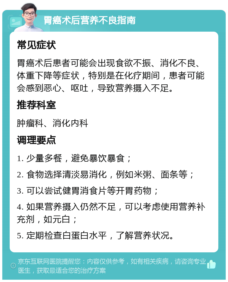 胃癌术后营养不良指南 常见症状 胃癌术后患者可能会出现食欲不振、消化不良、体重下降等症状，特别是在化疗期间，患者可能会感到恶心、呕吐，导致营养摄入不足。 推荐科室 肿瘤科、消化内科 调理要点 1. 少量多餐，避免暴饮暴食； 2. 食物选择清淡易消化，例如米粥、面条等； 3. 可以尝试健胃消食片等开胃药物； 4. 如果营养摄入仍然不足，可以考虑使用营养补充剂，如元白； 5. 定期检查白蛋白水平，了解营养状况。