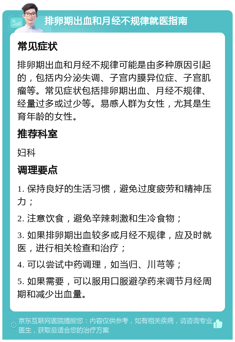 排卵期出血和月经不规律就医指南 常见症状 排卵期出血和月经不规律可能是由多种原因引起的，包括内分泌失调、子宫内膜异位症、子宫肌瘤等。常见症状包括排卵期出血、月经不规律、经量过多或过少等。易感人群为女性，尤其是生育年龄的女性。 推荐科室 妇科 调理要点 1. 保持良好的生活习惯，避免过度疲劳和精神压力； 2. 注意饮食，避免辛辣刺激和生冷食物； 3. 如果排卵期出血较多或月经不规律，应及时就医，进行相关检查和治疗； 4. 可以尝试中药调理，如当归、川芎等； 5. 如果需要，可以服用口服避孕药来调节月经周期和减少出血量。