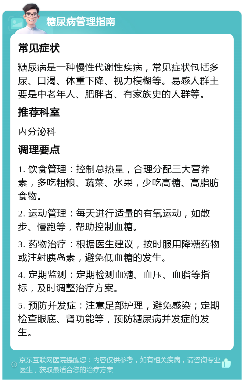 糖尿病管理指南 常见症状 糖尿病是一种慢性代谢性疾病，常见症状包括多尿、口渴、体重下降、视力模糊等。易感人群主要是中老年人、肥胖者、有家族史的人群等。 推荐科室 内分泌科 调理要点 1. 饮食管理：控制总热量，合理分配三大营养素，多吃粗粮、蔬菜、水果，少吃高糖、高脂肪食物。 2. 运动管理：每天进行适量的有氧运动，如散步、慢跑等，帮助控制血糖。 3. 药物治疗：根据医生建议，按时服用降糖药物或注射胰岛素，避免低血糖的发生。 4. 定期监测：定期检测血糖、血压、血脂等指标，及时调整治疗方案。 5. 预防并发症：注意足部护理，避免感染；定期检查眼底、肾功能等，预防糖尿病并发症的发生。