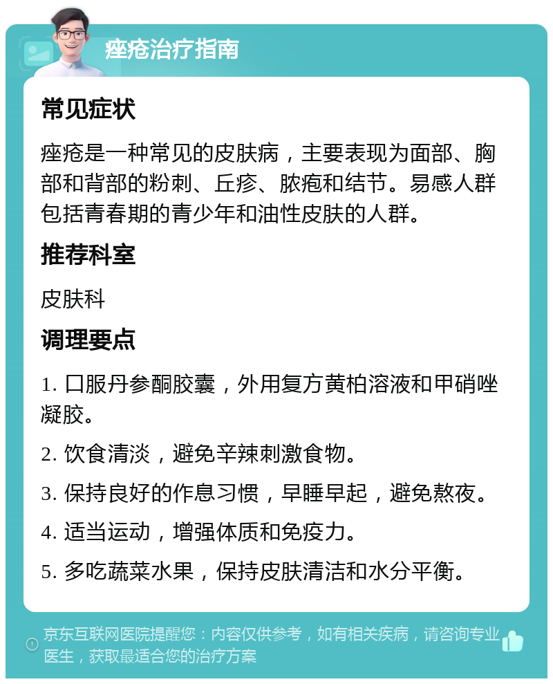 痤疮治疗指南 常见症状 痤疮是一种常见的皮肤病，主要表现为面部、胸部和背部的粉刺、丘疹、脓疱和结节。易感人群包括青春期的青少年和油性皮肤的人群。 推荐科室 皮肤科 调理要点 1. 口服丹参酮胶囊，外用复方黄柏溶液和甲硝唑凝胶。 2. 饮食清淡，避免辛辣刺激食物。 3. 保持良好的作息习惯，早睡早起，避免熬夜。 4. 适当运动，增强体质和免疫力。 5. 多吃蔬菜水果，保持皮肤清洁和水分平衡。