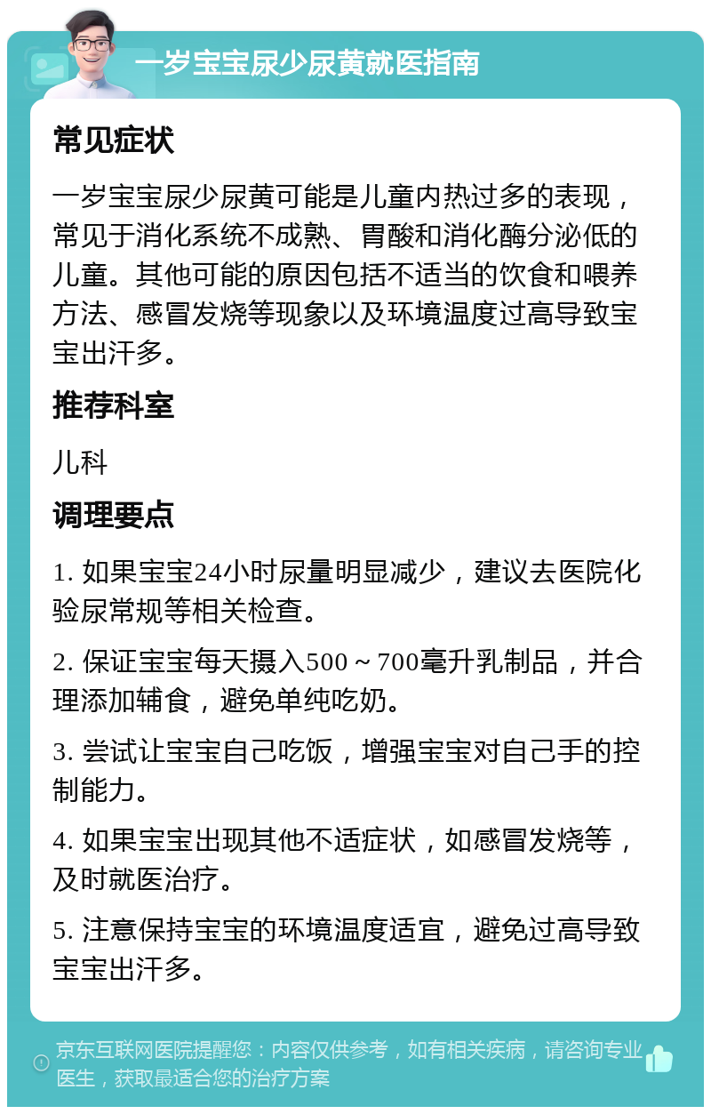 一岁宝宝尿少尿黄就医指南 常见症状 一岁宝宝尿少尿黄可能是儿童内热过多的表现，常见于消化系统不成熟、胃酸和消化酶分泌低的儿童。其他可能的原因包括不适当的饮食和喂养方法、感冒发烧等现象以及环境温度过高导致宝宝出汗多。 推荐科室 儿科 调理要点 1. 如果宝宝24小时尿量明显减少，建议去医院化验尿常规等相关检查。 2. 保证宝宝每天摄入500～700毫升乳制品，并合理添加辅食，避免单纯吃奶。 3. 尝试让宝宝自己吃饭，增强宝宝对自己手的控制能力。 4. 如果宝宝出现其他不适症状，如感冒发烧等，及时就医治疗。 5. 注意保持宝宝的环境温度适宜，避免过高导致宝宝出汗多。