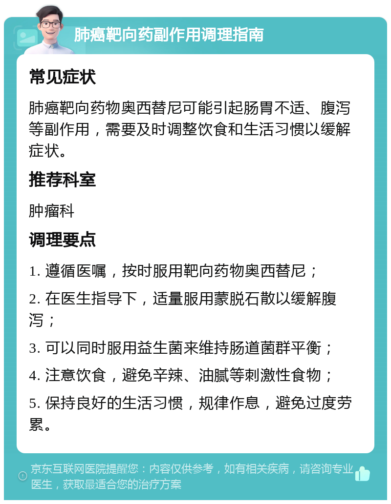 肺癌靶向药副作用调理指南 常见症状 肺癌靶向药物奥西替尼可能引起肠胃不适、腹泻等副作用，需要及时调整饮食和生活习惯以缓解症状。 推荐科室 肿瘤科 调理要点 1. 遵循医嘱，按时服用靶向药物奥西替尼； 2. 在医生指导下，适量服用蒙脱石散以缓解腹泻； 3. 可以同时服用益生菌来维持肠道菌群平衡； 4. 注意饮食，避免辛辣、油腻等刺激性食物； 5. 保持良好的生活习惯，规律作息，避免过度劳累。