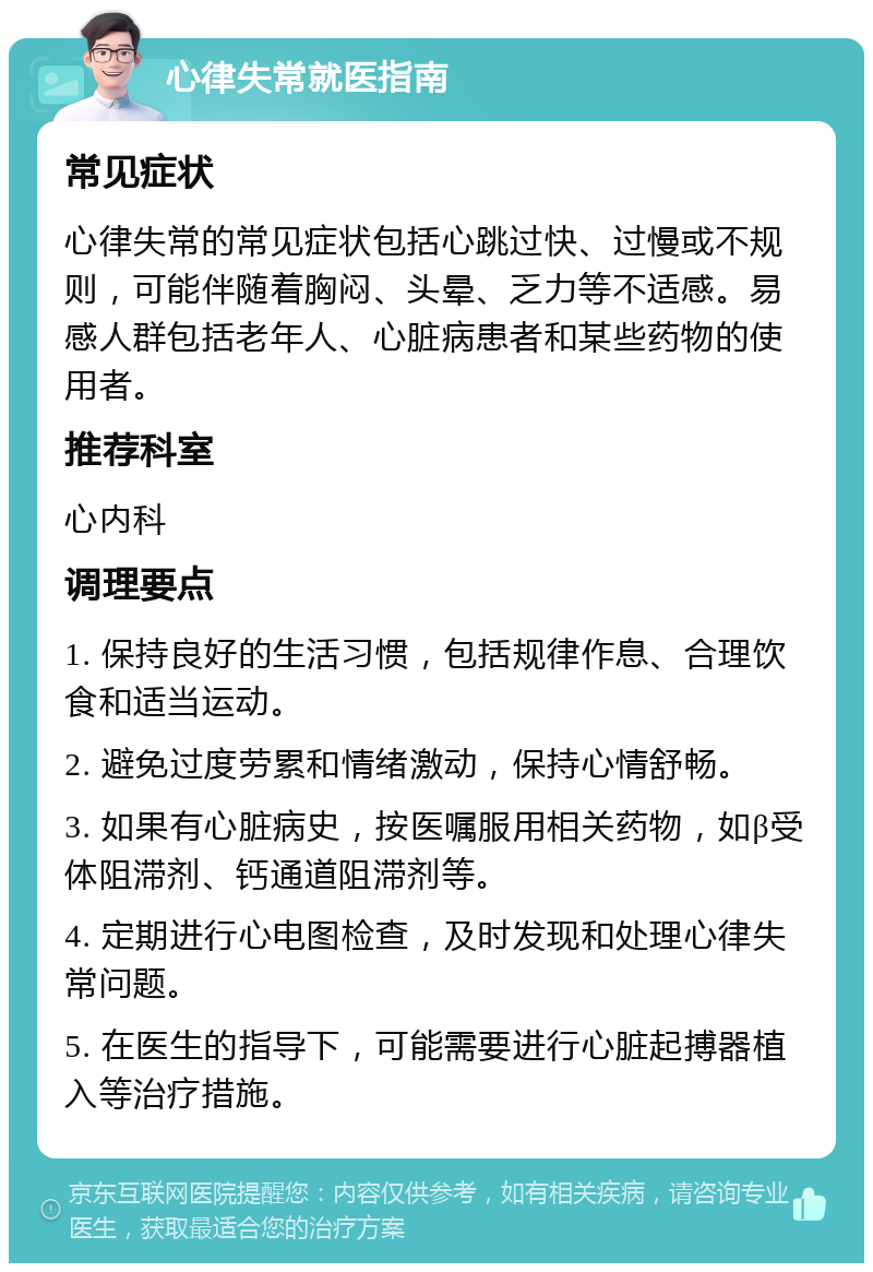 心律失常就医指南 常见症状 心律失常的常见症状包括心跳过快、过慢或不规则，可能伴随着胸闷、头晕、乏力等不适感。易感人群包括老年人、心脏病患者和某些药物的使用者。 推荐科室 心内科 调理要点 1. 保持良好的生活习惯，包括规律作息、合理饮食和适当运动。 2. 避免过度劳累和情绪激动，保持心情舒畅。 3. 如果有心脏病史，按医嘱服用相关药物，如β受体阻滞剂、钙通道阻滞剂等。 4. 定期进行心电图检查，及时发现和处理心律失常问题。 5. 在医生的指导下，可能需要进行心脏起搏器植入等治疗措施。