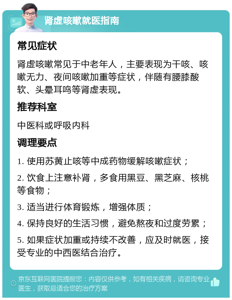 肾虚咳嗽就医指南 常见症状 肾虚咳嗽常见于中老年人，主要表现为干咳、咳嗽无力、夜间咳嗽加重等症状，伴随有腰膝酸软、头晕耳鸣等肾虚表现。 推荐科室 中医科或呼吸内科 调理要点 1. 使用苏黄止咳等中成药物缓解咳嗽症状； 2. 饮食上注意补肾，多食用黑豆、黑芝麻、核桃等食物； 3. 适当进行体育锻炼，增强体质； 4. 保持良好的生活习惯，避免熬夜和过度劳累； 5. 如果症状加重或持续不改善，应及时就医，接受专业的中西医结合治疗。