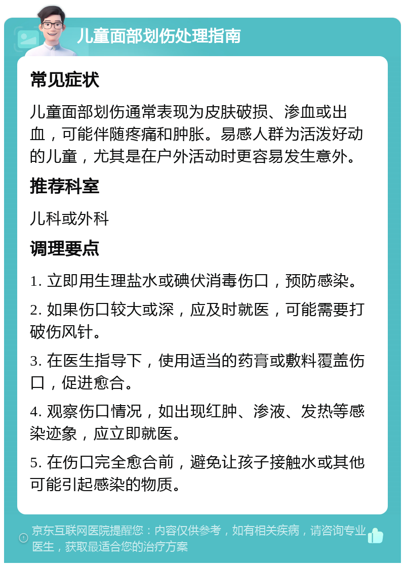 儿童面部划伤处理指南 常见症状 儿童面部划伤通常表现为皮肤破损、渗血或出血，可能伴随疼痛和肿胀。易感人群为活泼好动的儿童，尤其是在户外活动时更容易发生意外。 推荐科室 儿科或外科 调理要点 1. 立即用生理盐水或碘伏消毒伤口，预防感染。 2. 如果伤口较大或深，应及时就医，可能需要打破伤风针。 3. 在医生指导下，使用适当的药膏或敷料覆盖伤口，促进愈合。 4. 观察伤口情况，如出现红肿、渗液、发热等感染迹象，应立即就医。 5. 在伤口完全愈合前，避免让孩子接触水或其他可能引起感染的物质。