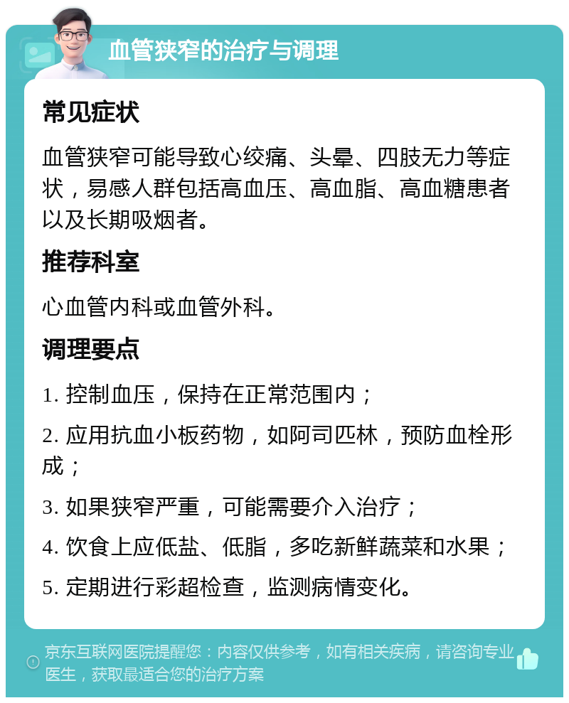 血管狭窄的治疗与调理 常见症状 血管狭窄可能导致心绞痛、头晕、四肢无力等症状，易感人群包括高血压、高血脂、高血糖患者以及长期吸烟者。 推荐科室 心血管内科或血管外科。 调理要点 1. 控制血压，保持在正常范围内； 2. 应用抗血小板药物，如阿司匹林，预防血栓形成； 3. 如果狭窄严重，可能需要介入治疗； 4. 饮食上应低盐、低脂，多吃新鲜蔬菜和水果； 5. 定期进行彩超检查，监测病情变化。