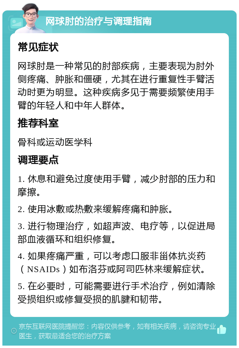 网球肘的治疗与调理指南 常见症状 网球肘是一种常见的肘部疾病，主要表现为肘外侧疼痛、肿胀和僵硬，尤其在进行重复性手臂活动时更为明显。这种疾病多见于需要频繁使用手臂的年轻人和中年人群体。 推荐科室 骨科或运动医学科 调理要点 1. 休息和避免过度使用手臂，减少肘部的压力和摩擦。 2. 使用冰敷或热敷来缓解疼痛和肿胀。 3. 进行物理治疗，如超声波、电疗等，以促进局部血液循环和组织修复。 4. 如果疼痛严重，可以考虑口服非甾体抗炎药（NSAIDs）如布洛芬或阿司匹林来缓解症状。 5. 在必要时，可能需要进行手术治疗，例如清除受损组织或修复受损的肌腱和韧带。