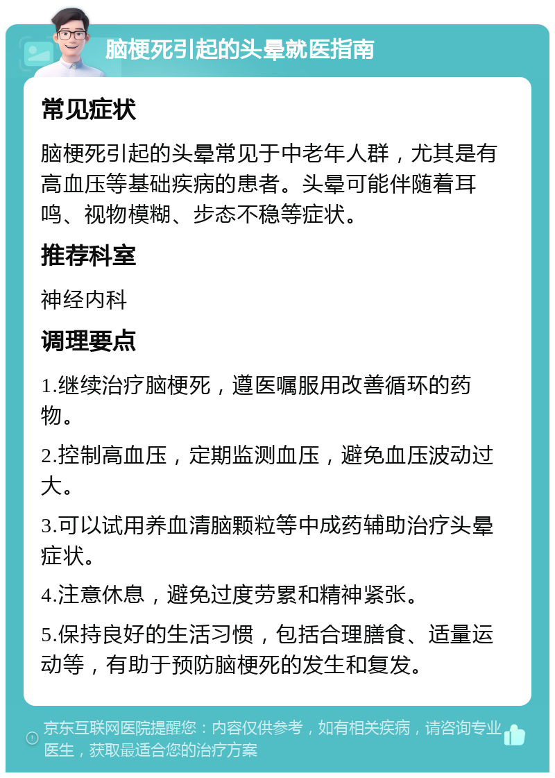 脑梗死引起的头晕就医指南 常见症状 脑梗死引起的头晕常见于中老年人群，尤其是有高血压等基础疾病的患者。头晕可能伴随着耳鸣、视物模糊、步态不稳等症状。 推荐科室 神经内科 调理要点 1.继续治疗脑梗死，遵医嘱服用改善循环的药物。 2.控制高血压，定期监测血压，避免血压波动过大。 3.可以试用养血清脑颗粒等中成药辅助治疗头晕症状。 4.注意休息，避免过度劳累和精神紧张。 5.保持良好的生活习惯，包括合理膳食、适量运动等，有助于预防脑梗死的发生和复发。